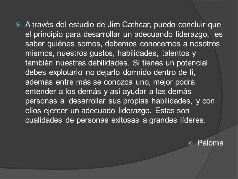 A través del estudio de Jim Cathcar, puedo concluir que el principio para desarrollar un adecuando liderazgo, es saber quiénes somos, debemos conocernos a nosotros mismos, nuestros gustos, habilidades, talentos y también nuestras debilidades. Si tienes un potencial debes explotarlo no dejarlo dormido dentro de ti, además entre más se conozca uno, mejor podrá entender a los demás y así ayudar a las demás personas a desarrollar sus propias habilidades, y con ellos ejercer un adecuado liderazgo. Estas son cualidades de personas exitosas a grandes líderes.
