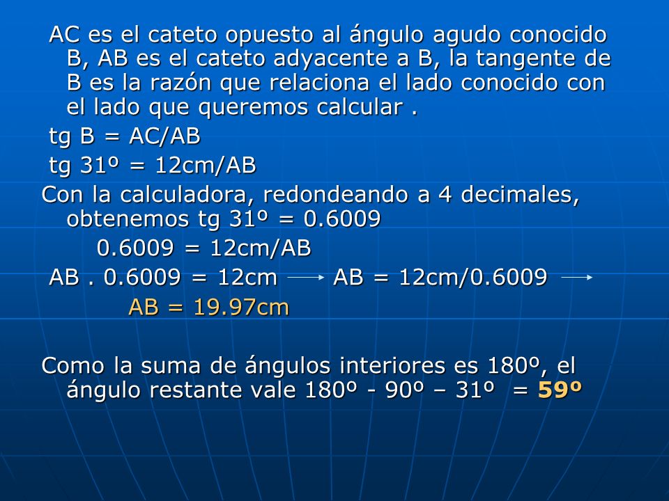 AC es el cateto opuesto al ángulo agudo conocido B, AB es el cateto adyacente a B, la tangente de B es la razón que relaciona el lado conocido con el lado que queremos calcular .