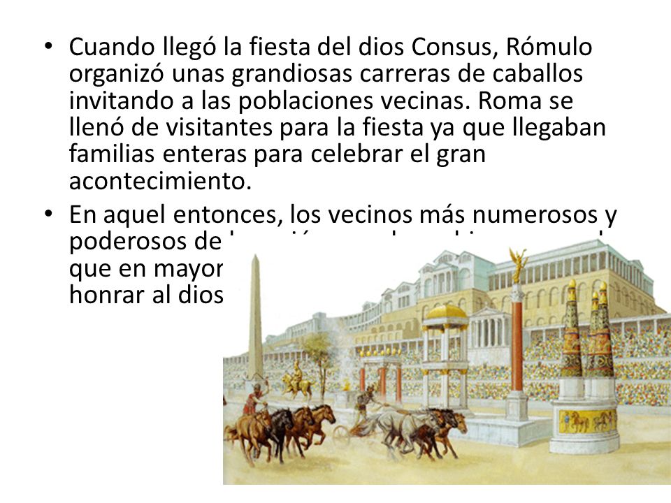 Cuando llegó la fiesta del dios Consus, Rómulo organizó unas grandiosas carreras de caballos invitando a las poblaciones vecinas. Roma se llenó de visitantes para la fiesta ya que llegaban familias enteras para celebrar el gran acontecimiento.