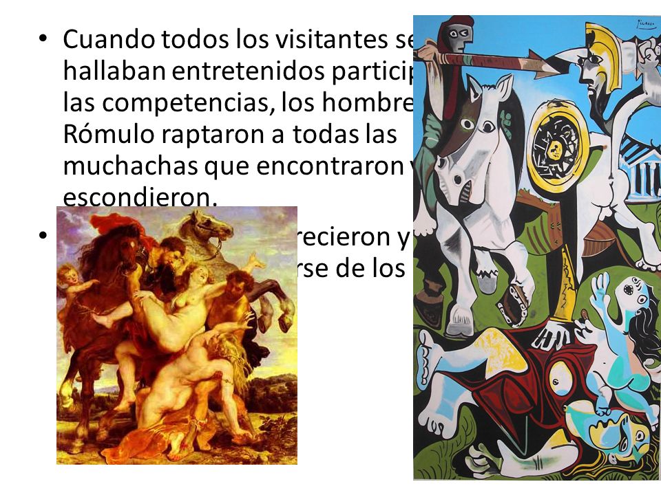 Cuando todos los visitantes se hallaban entretenidos participando de las competencias, los hombres de Rómulo raptaron a todas las muchachas que encontraron y las escondieron.