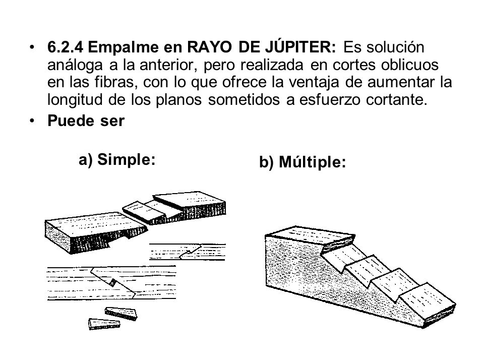 6.2.4 Empalme en RAYO DE JÚPITER: Es solución análoga a la anterior, pero realizada en cortes oblicuos en las fibras, con lo que ofrece la ventaja de aumentar la longitud de los planos sometidos a esfuerzo cortante.