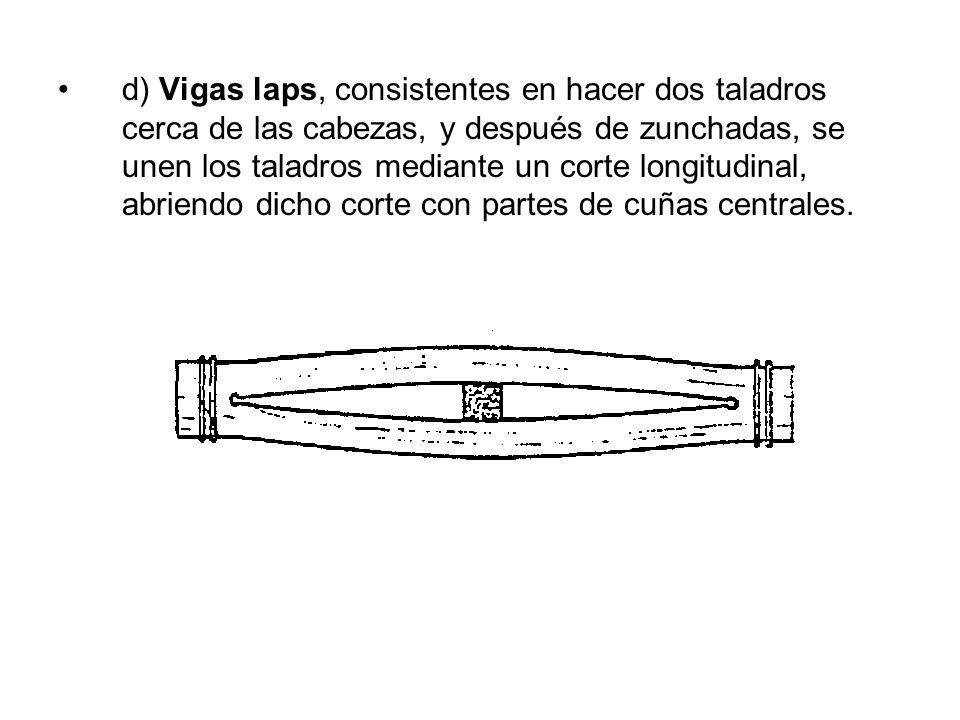 d) Vigas laps, consistentes en hacer dos taladros cerca de las cabezas, y después de zunchadas, se unen los taladros mediante un corte longitudinal, abriendo dicho corte con partes de cuñas centrales.