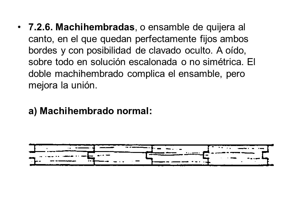 Machihembradas, o ensamble de quijera al canto, en el que quedan perfectamente fijos ambos bordes y con posibilidad de clavado oculto. A oído, sobre todo en solución escalonada o no simétrica. El doble machihembrado complica el ensamble, pero mejora la unión.