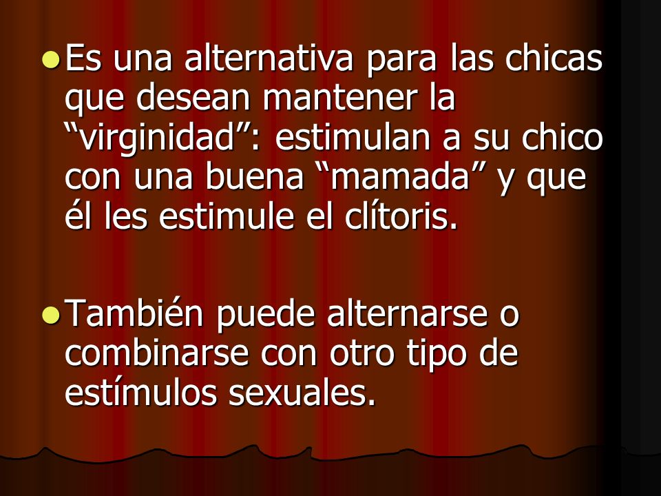 Es una alternativa para las chicas que desean mantener la virginidad : estimulan a su chico con una buena mamada y que él les estimule el clítoris.