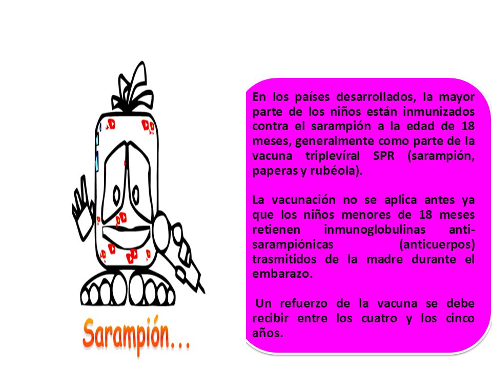 En los países desarrollados, la mayor parte de los niños están inmunizados contra el sarampión a la edad de 18 meses, generalmente como parte de la vacuna triplevíral SPR (sarampión, paperas y rubéola).