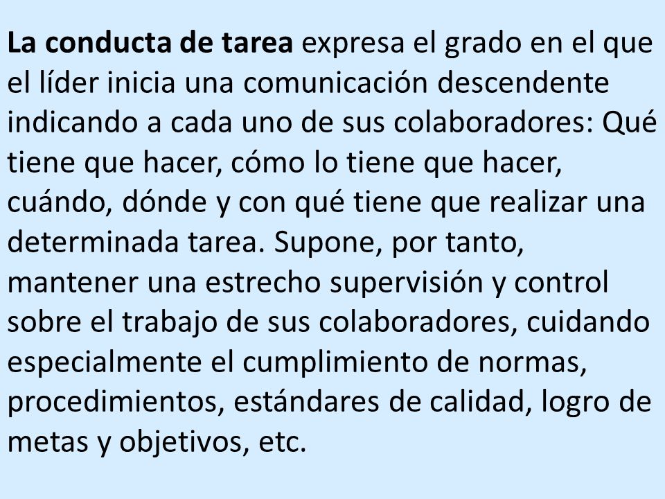 La conducta de tarea expresa el grado en el que el líder inicia una comunicación descendente indicando a cada uno de sus colaboradores: Qué tiene que hacer, cómo lo tiene que hacer, cuándo, dónde y con qué tiene que realizar una determinada tarea.