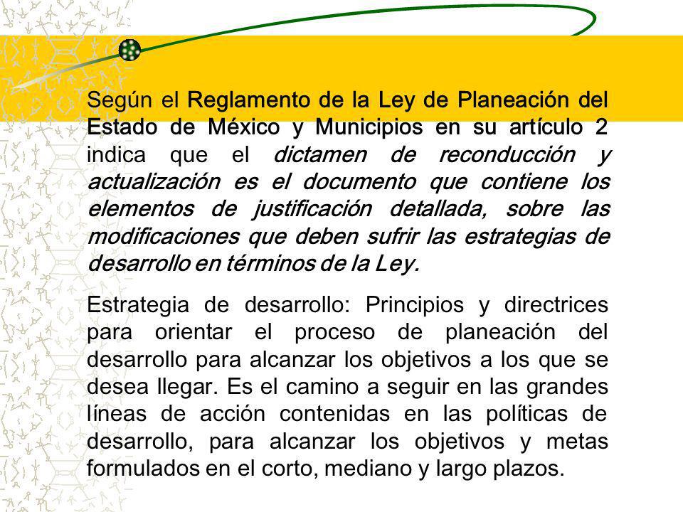 Según el Reglamento de la Ley de Planeación del Estado de México y Municipios en su artículo 2 indica que el dictamen de reconducción y actualización es el documento que contiene los elementos de justificación detallada, sobre las modificaciones que deben sufrir las estrategias de desarrollo en términos de la Ley.