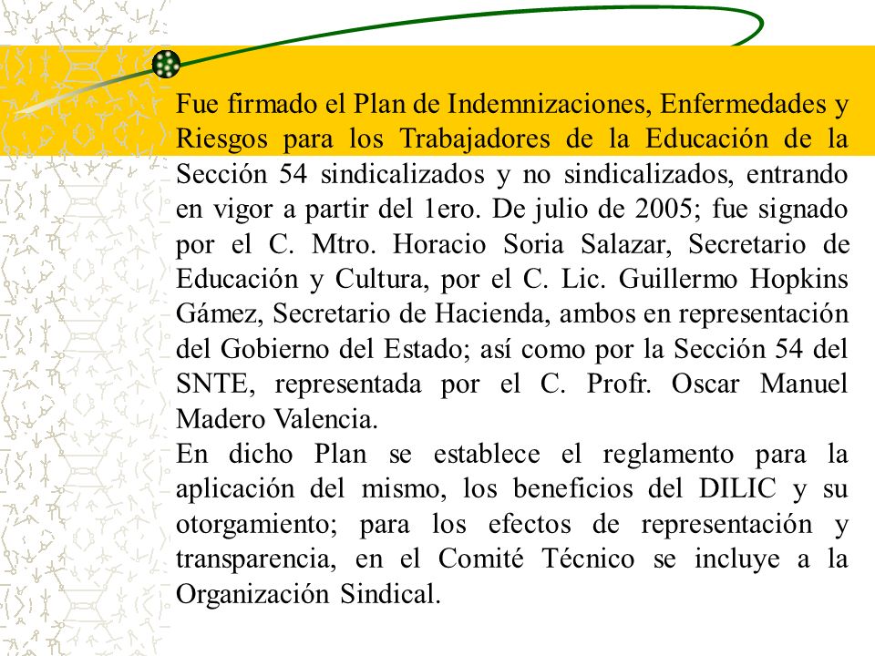 Fue firmado el Plan de Indemnizaciones, Enfermedades y Riesgos para los Trabajadores de la Educación de la Sección 54 sindicalizados y no sindicalizados, entrando en vigor a partir del 1ero. De julio de 2005; fue signado por el C. Mtro. Horacio Soria Salazar, Secretario de Educación y Cultura, por el C. Lic. Guillermo Hopkins Gámez, Secretario de Hacienda, ambos en representación del Gobierno del Estado; así como por la Sección 54 del SNTE, representada por el C. Profr. Oscar Manuel Madero Valencia.