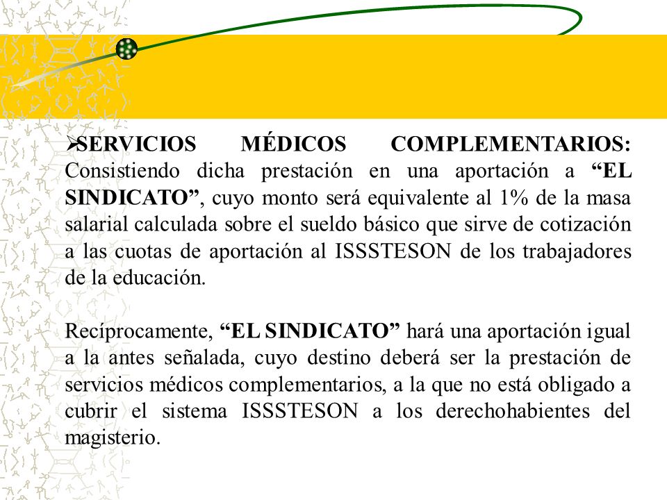SERVICIOS MÉDICOS COMPLEMENTARIOS: Consistiendo dicha prestación en una aportación a EL SINDICATO , cuyo monto será equivalente al 1% de la masa salarial calculada sobre el sueldo básico que sirve de cotización a las cuotas de aportación al ISSSTESON de los trabajadores de la educación.