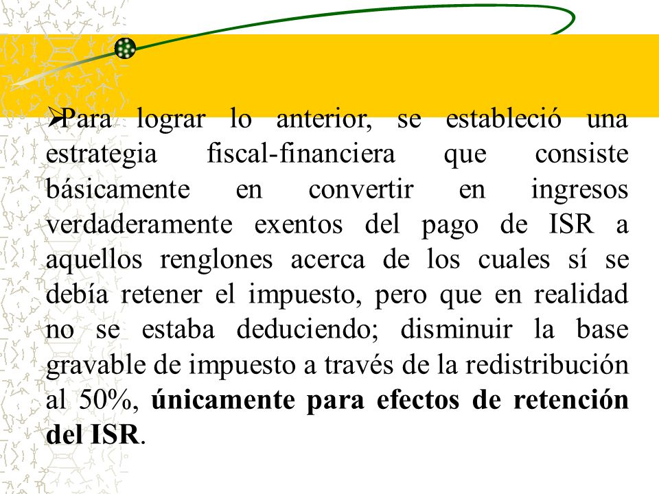 Para lograr lo anterior, se estableció una estrategia fiscal-financiera que consiste básicamente en convertir en ingresos verdaderamente exentos del pago de ISR a aquellos renglones acerca de los cuales sí se debía retener el impuesto, pero que en realidad no se estaba deduciendo; disminuir la base gravable de impuesto a través de la redistribución al 50%, únicamente para efectos de retención del ISR.