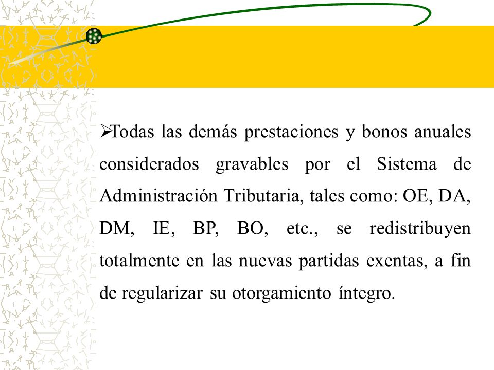 Todas las demás prestaciones y bonos anuales considerados gravables por el Sistema de Administración Tributaria, tales como: OE, DA, DM, IE, BP, BO, etc., se redistribuyen totalmente en las nuevas partidas exentas, a fin de regularizar su otorgamiento íntegro.