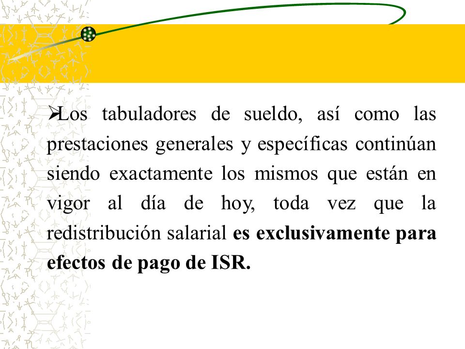 Los tabuladores de sueldo, así como las prestaciones generales y específicas continúan siendo exactamente los mismos que están en vigor al día de hoy, toda vez que la redistribución salarial es exclusivamente para efectos de pago de ISR.