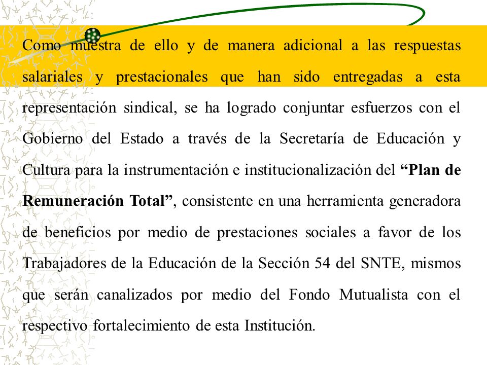 Como muestra de ello y de manera adicional a las respuestas salariales y prestacionales que han sido entregadas a esta representación sindical, se ha logrado conjuntar esfuerzos con el Gobierno del Estado a través de la Secretaría de Educación y Cultura para la instrumentación e institucionalización del Plan de Remuneración Total , consistente en una herramienta generadora de beneficios por medio de prestaciones sociales a favor de los Trabajadores de la Educación de la Sección 54 del SNTE, mismos que serán canalizados por medio del Fondo Mutualista con el respectivo fortalecimiento de esta Institución.