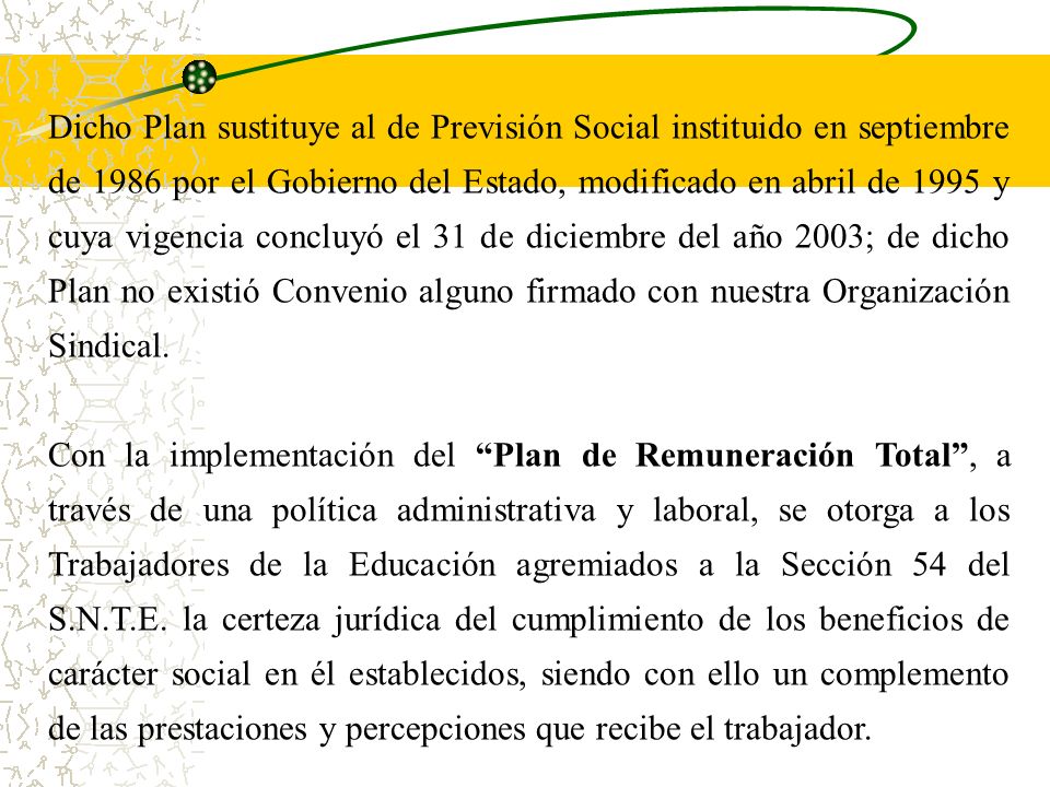 Dicho Plan sustituye al de Previsión Social instituido en septiembre de 1986 por el Gobierno del Estado, modificado en abril de 1995 y cuya vigencia concluyó el 31 de diciembre del año 2003; de dicho Plan no existió Convenio alguno firmado con nuestra Organización Sindical.