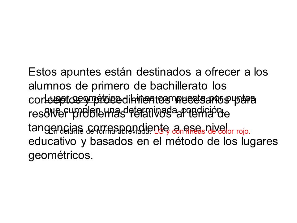 Estos apuntes están destinados a ofrecer a los alumnos de primero de bachillerato los conceptos y procedimientos necesarios para resolver problemas relativos al tema de tangencias correspondiente a ese nivel educativo y basados en el método de los lugares geométricos.