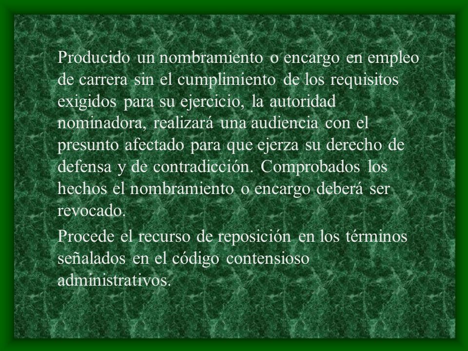 Producido un nombramiento o encargo en empleo de carrera sin el cumplimiento de los requisitos exigidos para su ejercicio, la autoridad nominadora, realizará una audiencia con el presunto afectado para que ejerza su derecho de defensa y de contradicción. Comprobados los hechos el nombramiento o encargo deberá ser revocado.