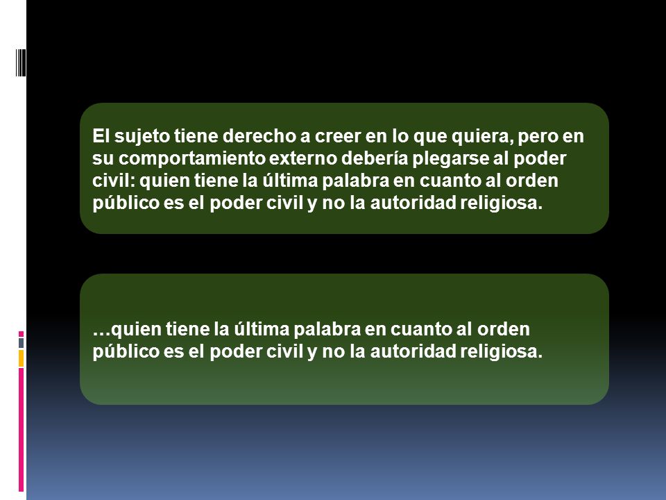 El sujeto tiene derecho a creer en lo que quiera, pero en su comportamiento externo debería plegarse al poder civil: quien tiene la última palabra en cuanto al orden público es el poder civil y no la autoridad religiosa.