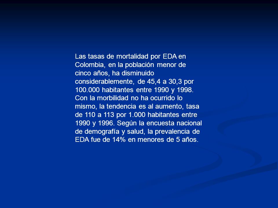 Las tasas de mortalidad por EDA en Colombia, en la población menor de cinco años, ha disminuido considerablemente, de 45,4 a 30,3 por habitantes entre 1990 y 1998.