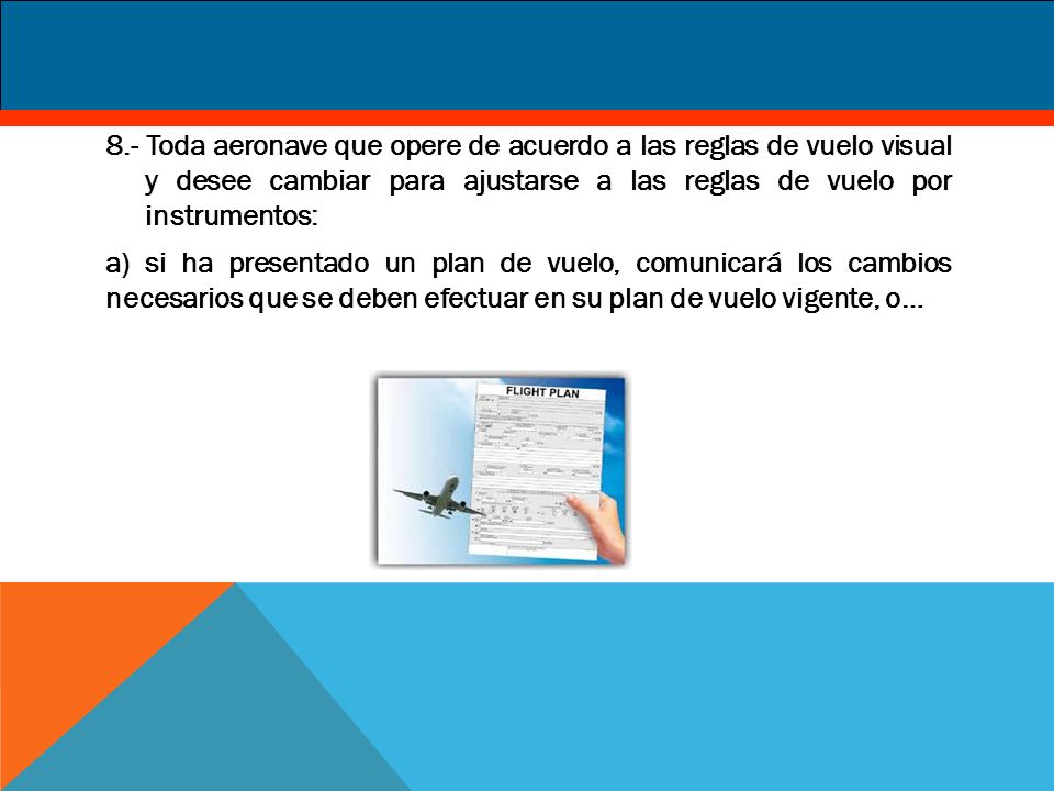 8.- Toda aeronave que opere de acuerdo a las reglas de vuelo visual y desee cambiar para ajustarse a las reglas de vuelo por instrumentos: a) si ha presentado un plan de vuelo, comunicará los cambios necesarios que se deben efectuar en su plan de vuelo vigente, o…