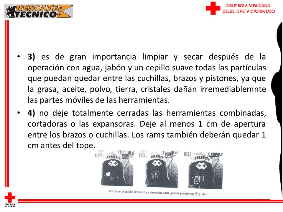 3) es de gran importancia limpiar y secar después de la operación con agua, jabón y un cepillo suave todas las partículas que puedan quedar entre las cuchillas, brazos y pistones, ya que la grasa, aceite, polvo, tierra, cristales dañan irremediablemnte las partes móviles de las herramientas.