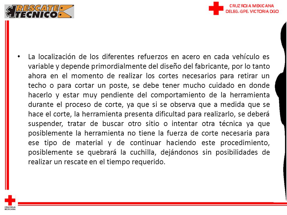 La localización de los diferentes refuerzos en acero en cada vehículo es variable y depende primordialmente del diseño del fabricante, por lo tanto ahora en el momento de realizar los cortes necesarios para retirar un techo o para cortar un poste, se debe tener mucho cuidado en donde hacerlo y estar muy pendiente del comportamiento de la herramienta durante el proceso de corte, ya que si se observa que a medida que se hace el corte, la herramienta presenta dificultad para realizarlo, se deberá suspender, tratar de buscar otro sitio o intentar otra técnica ya que posiblemente la herramienta no tiene la fuerza de corte necesaria para ese tipo de material y de continuar haciendo este procedimiento, posiblemente se quebrará la cuchilla, dejándonos sin posibilidades de realizar un rescate en el tiempo requerido.