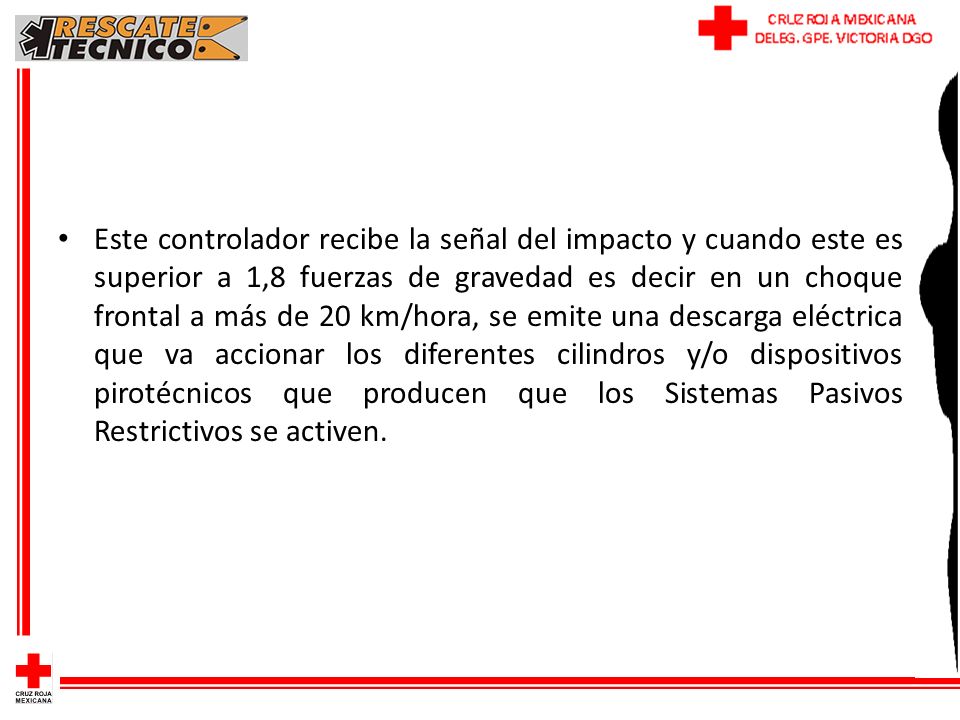 Este controlador recibe la señal del impacto y cuando este es superior a 1,8 fuerzas de gravedad es decir en un choque frontal a más de 20 km/hora, se emite una descarga eléctrica que va accionar los diferentes cilindros y/o dispositivos pirotécnicos que producen que los Sistemas Pasivos Restrictivos se activen.