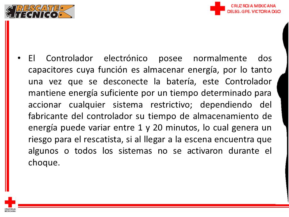 El Controlador electrónico posee normalmente dos capacitores cuya función es almacenar energía, por lo tanto una vez que se desconecte la batería, este Controlador mantiene energía suficiente por un tiempo determinado para accionar cualquier sistema restrictivo; dependiendo del fabricante del controlador su tiempo de almacenamiento de energía puede variar entre 1 y 20 minutos, lo cual genera un riesgo para el rescatista, si al llegar a la escena encuentra que algunos o todos los sistemas no se activaron durante el choque.
