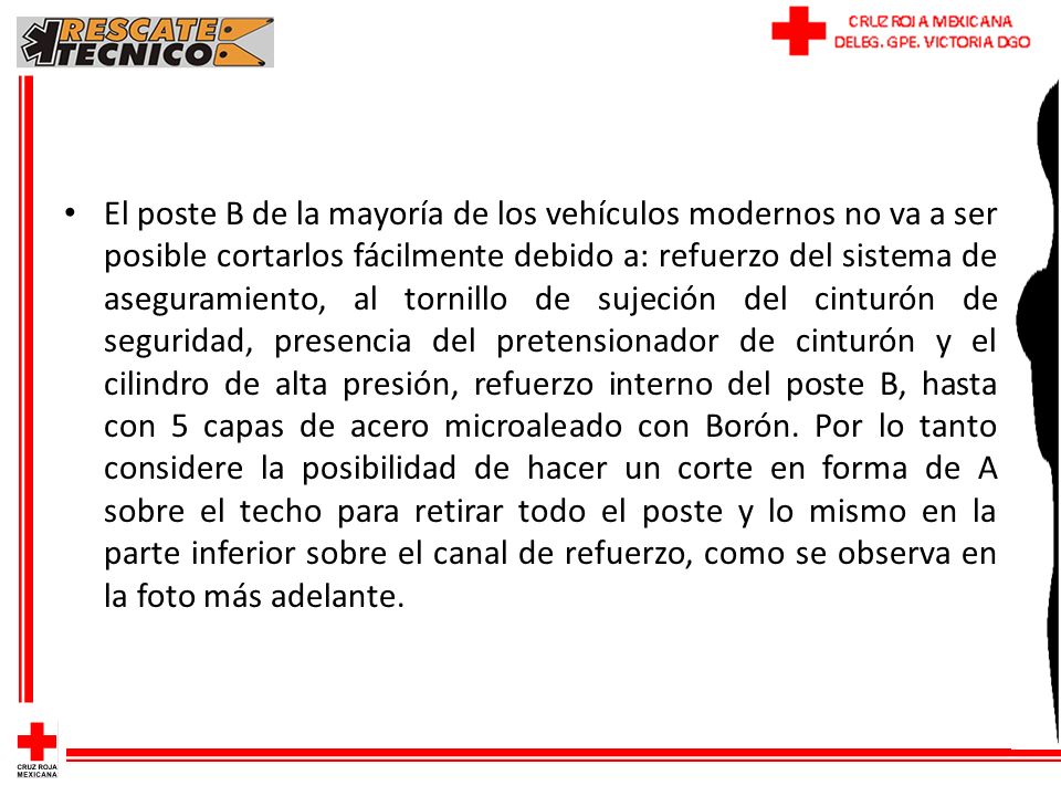 El poste B de la mayoría de los vehículos modernos no va a ser posible cortarlos fácilmente debido a: refuerzo del sistema de aseguramiento, al tornillo de sujeción del cinturón de seguridad, presencia del pretensionador de cinturón y el cilindro de alta presión, refuerzo interno del poste B, hasta con 5 capas de acero microaleado con Borón.