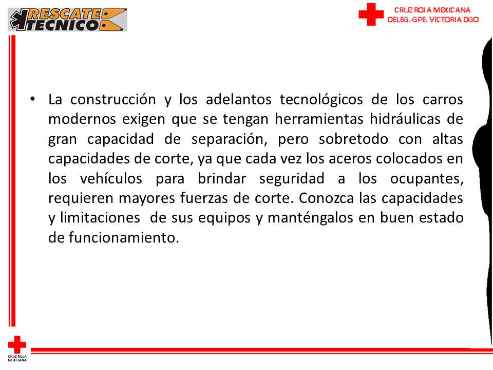 La construcción y los adelantos tecnológicos de los carros modernos exigen que se tengan herramientas hidráulicas de gran capacidad de separación, pero sobretodo con altas capacidades de corte, ya que cada vez los aceros colocados en los vehículos para brindar seguridad a los ocupantes, requieren mayores fuerzas de corte.