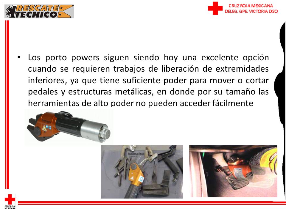 Los porto powers siguen siendo hoy una excelente opción cuando se requieren trabajos de liberación de extremidades inferiores, ya que tiene suficiente poder para mover o cortar pedales y estructuras metálicas, en donde por su tamaño las herramientas de alto poder no pueden acceder fácilmente