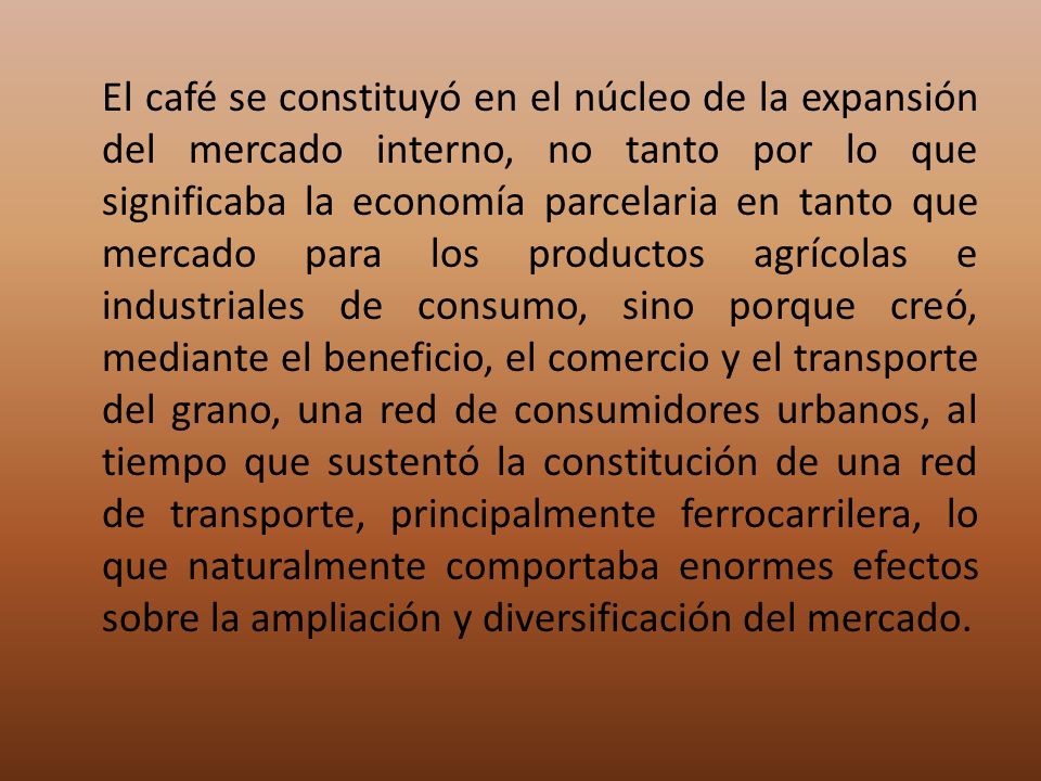 El café se constituyó en el núcleo de la expansión del mercado interno, no tanto por lo que significaba la economía parcelaria en tanto que mercado para los productos agrícolas e industriales de consumo, sino porque creó, mediante el beneficio, el comercio y el transporte del grano, una red de consumidores urbanos, al tiempo que sustentó la constitución de una red de transporte, principalmente ferrocarrilera, lo que naturalmente comportaba enormes efectos sobre la ampliación y diversificación del mercado.
