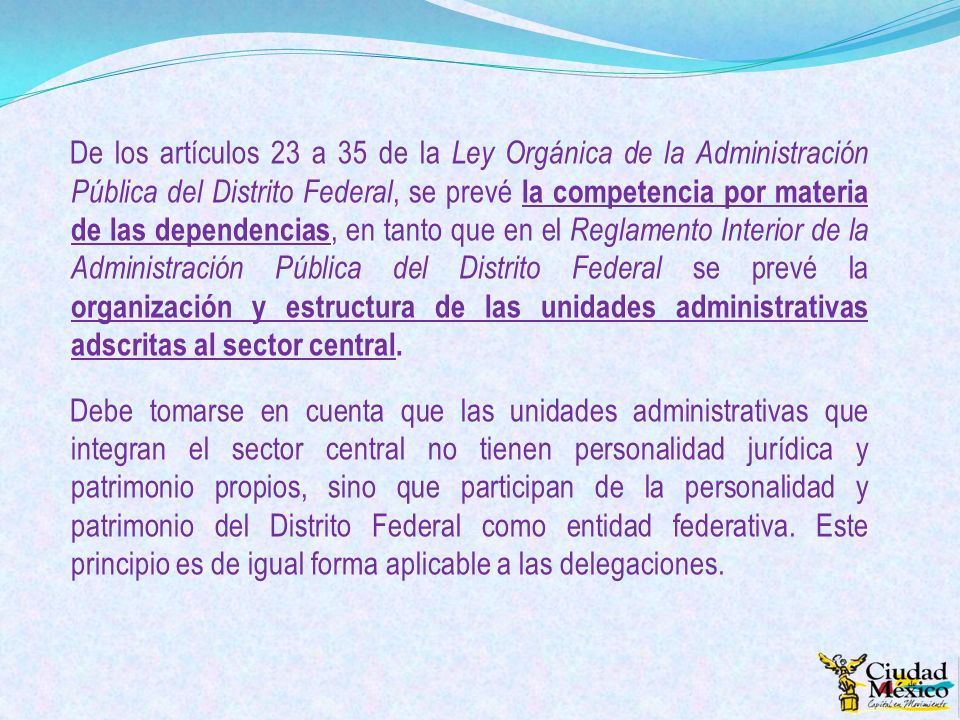 De los artículos 23 a 35 de la Ley Orgánica de la Administración Pública del Distrito Federal, se prevé la competencia por materia de las dependencias, en tanto que en el Reglamento Interior de la Administración Pública del Distrito Federal se prevé la organización y estructura de las unidades administrativas adscritas al sector central.