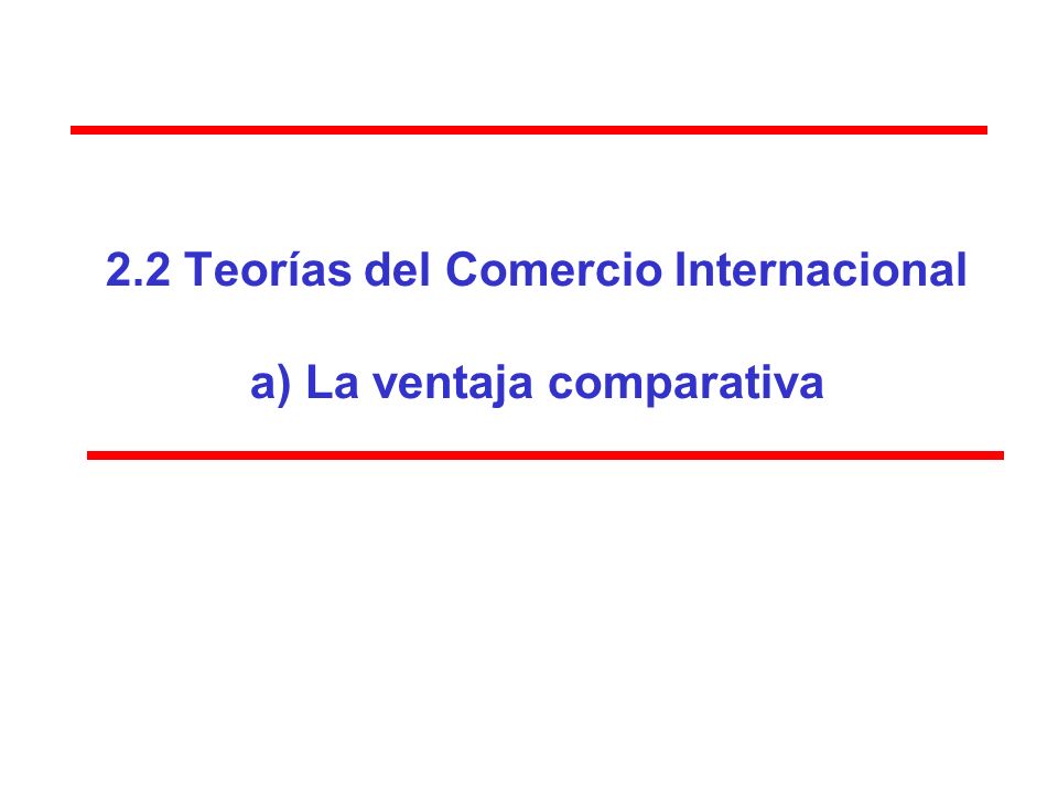 2.2 Teorías del Comercio Internacional a) La ventaja comparativa