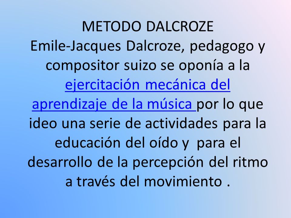 METODO DALCROZE Emile-Jacques Dalcroze, pedagogo y compositor suizo se oponía a la ejercitación mecánica del aprendizaje de la música por lo que ideo una serie de actividades para la educación del oído y para el desarrollo de la percepción del ritmo a través del movimiento .