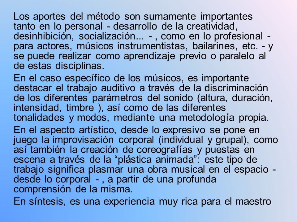Los aportes del método son sumamente importantes tanto en lo personal - desarrollo de la creatividad, desinhibición, socialización... - , como en lo profesional - para actores, músicos instrumentistas, bailarines, etc. - y se puede realizar como aprendizaje previo o paralelo al de estas disciplinas.