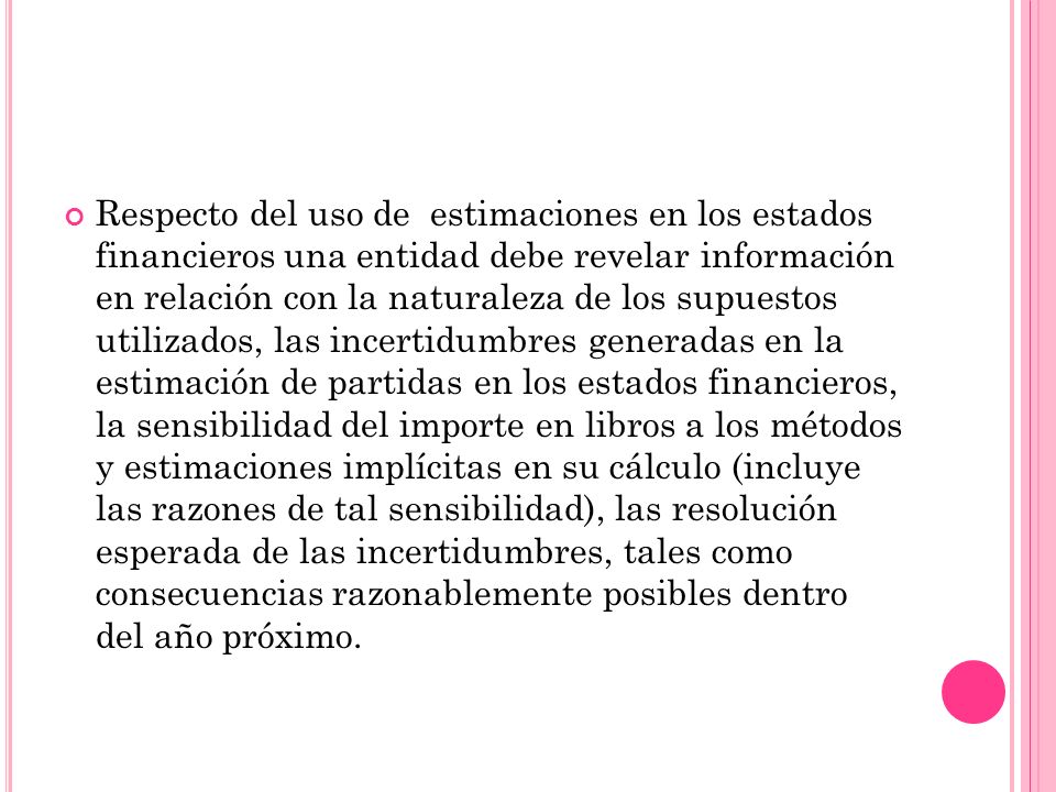 Respecto del uso de estimaciones en los estados financieros una entidad debe revelar información en relación con la naturaleza de los supuestos utilizados, las incertidumbres generadas en la estimación de partidas en los estados financieros, la sensibilidad del importe en libros a los métodos y estimaciones implícitas en su cálculo (incluye las razones de tal sensibilidad), las resolución esperada de las incertidumbres, tales como consecuencias razonablemente posibles dentro del año próximo.