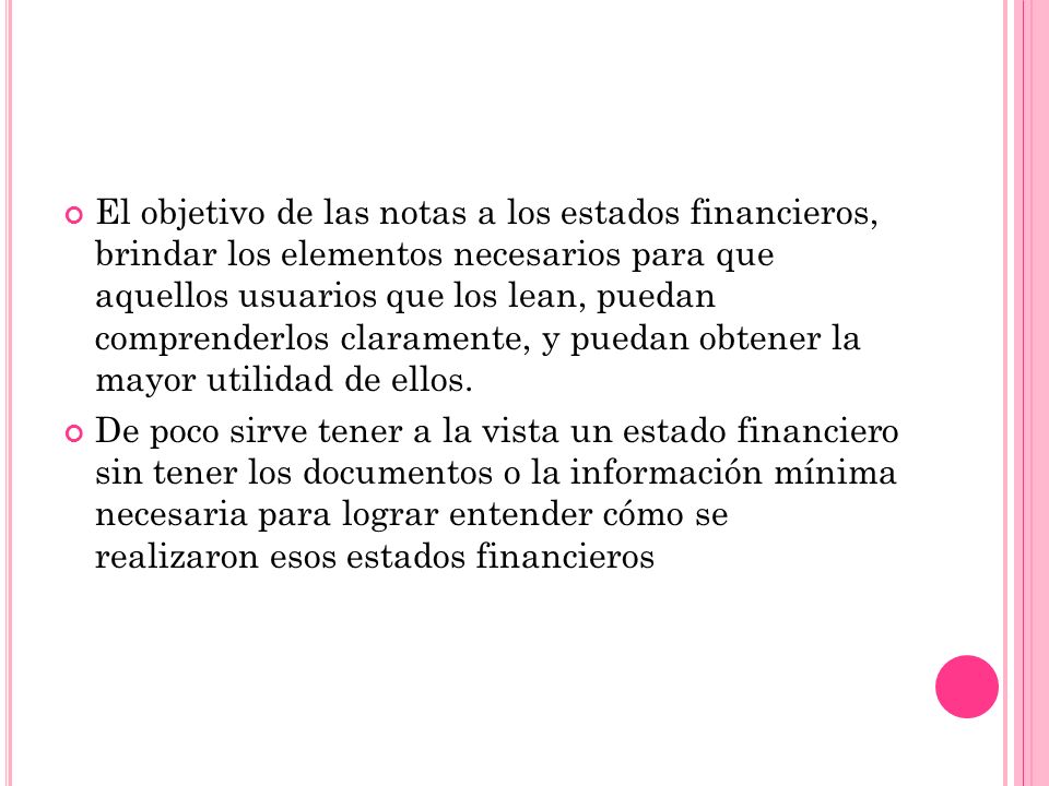 El objetivo de las notas a los estados financieros, brindar los elementos necesarios para que aquellos usuarios que los lean, puedan comprenderlos claramente, y puedan obtener la mayor utilidad de ellos.