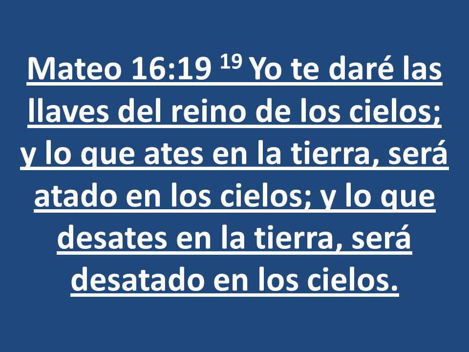 Mateo 16:19 19 Yo te daré las llaves del reino de los cielos; y lo que ates en la tierra, será atado en los cielos; y lo que desates en la tierra, será desatado en los cielos.