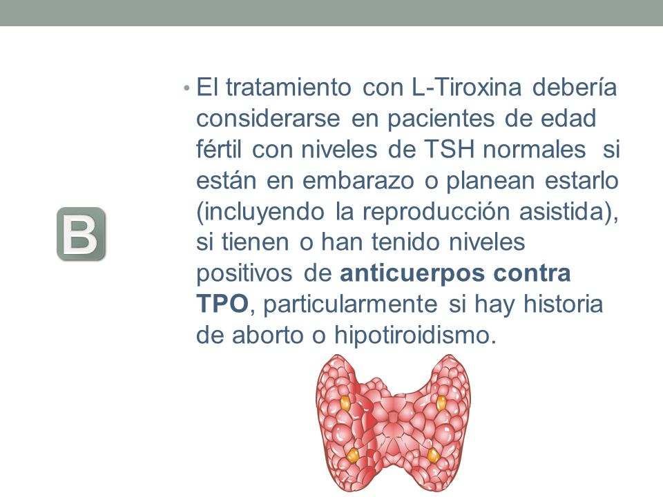 El tratamiento con L-Tiroxina debería considerarse en pacientes de edad fértil con niveles de TSH normales si están en embarazo o planean estarlo (incluyendo la reproducción asistida), si tienen o han tenido niveles positivos de anticuerpos contra TPO, particularmente si hay historia de aborto o hipotiroidismo.
