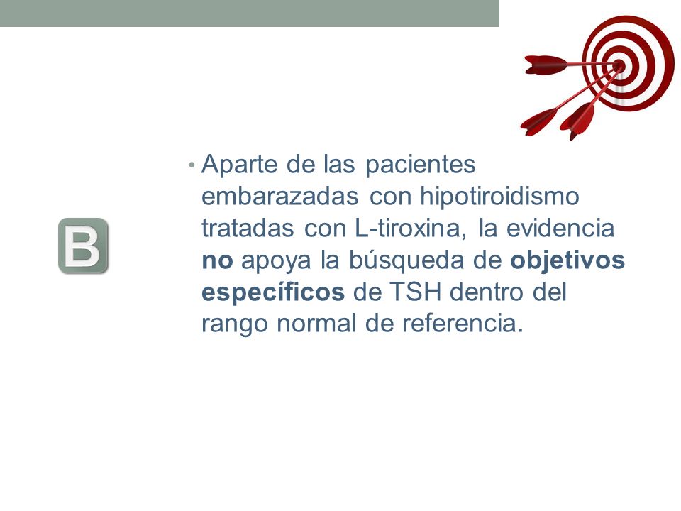 Aparte de las pacientes embarazadas con hipotiroidismo tratadas con L-tiroxina, la evidencia no apoya la búsqueda de objetivos específicos de TSH dentro del rango normal de referencia.