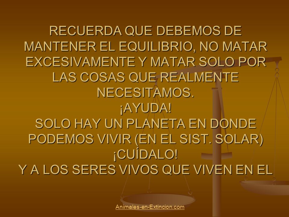 RECUERDA QUE DEBEMOS DE MANTENER EL EQUILIBRIO, NO MATAR EXCESIVAMENTE Y MATAR SOLO POR LAS COSAS QUE REALMENTE NECESITAMOS. ¡AYUDA! SOLO HAY UN PLANETA EN DONDE PODEMOS VIVIR (EN EL SIST. SOLAR) ¡CUÍDALO! Y A LOS SERES VIVOS QUE VIVEN EN EL