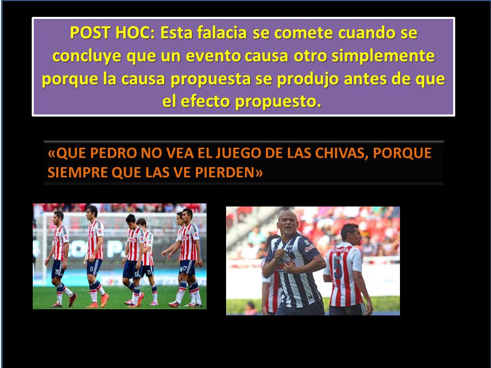 POST HOC: Esta falacia se comete cuando se concluye que un evento causa otro simplemente porque la causa propuesta se produjo antes de que el efecto propuesto.
