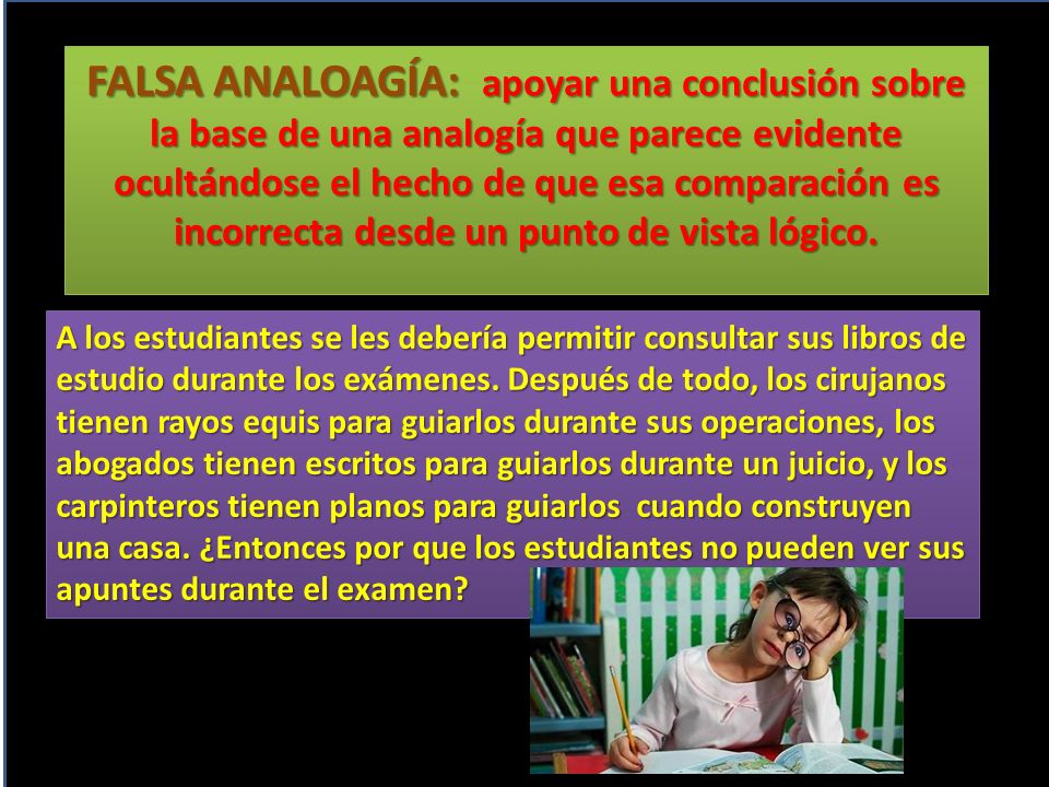 FALSA ANALOAGÍA: apoyar una conclusión sobre la base de una analogía que parece evidente ocultándose el hecho de que esa comparación es incorrecta desde un punto de vista lógico.