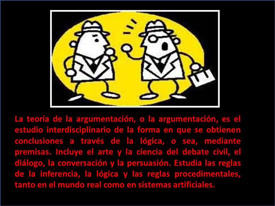La teoría de la argumentación, o la argumentación, es el estudio interdisciplinario de la forma en que se obtienen conclusiones a través de la lógica, o sea, mediante premisas.