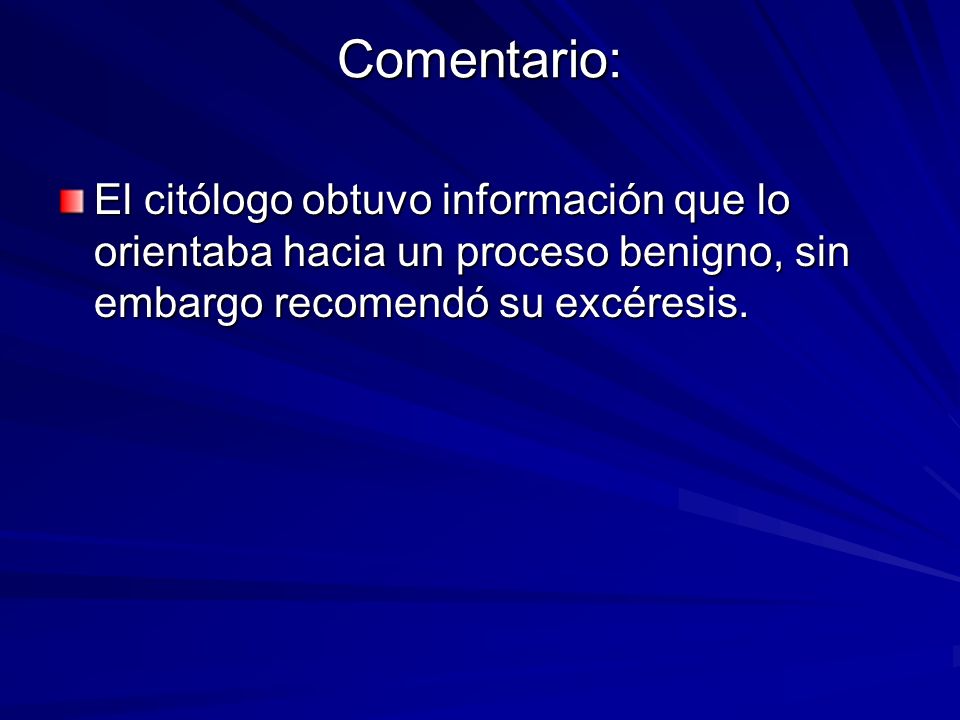 Comentario: El citólogo obtuvo información que lo orientaba hacia un proceso benigno, sin embargo recomendó su excéresis.