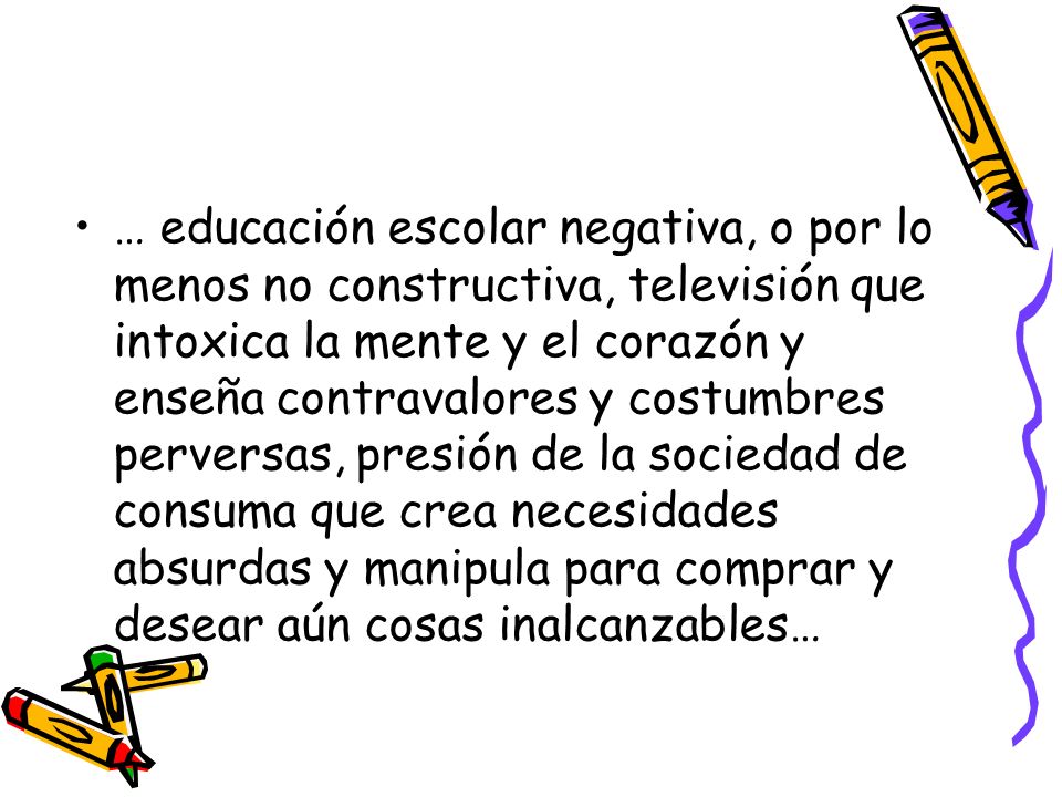 … educación escolar negativa, o por lo menos no constructiva, televisión que intoxica la mente y el corazón y enseña contravalores y costumbres perversas, presión de la sociedad de consuma que crea necesidades absurdas y manipula para comprar y desear aún cosas inalcanzables…