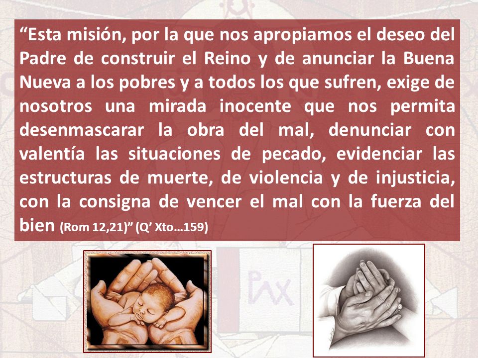 Esta misión, por la que nos apropiamos el deseo del Padre de construir el Reino y de anunciar la Buena Nueva a los pobres y a todos los que sufren, exige de nosotros una mirada inocente que nos permita desenmascarar la obra del mal, denunciar con valentía las situaciones de pecado, evidenciar las estructuras de muerte, de violencia y de injusticia, con la consigna de vencer el mal con la fuerza del bien (Rom 12,21) (Q’ Xto…159)