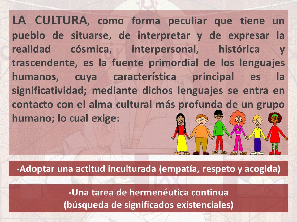 LA CULTURA, como forma peculiar que tiene un pueblo de situarse, de interpretar y de expresar la realidad cósmica, interpersonal, histórica y trascendente, es la fuente primordial de los lenguajes humanos, cuya característica principal es la significatividad; mediante dichos lenguajes se entra en contacto con el alma cultural más profunda de un grupo humano; lo cual exige: