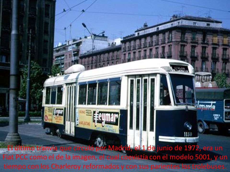 El último tranvía que circuló por Madrid, el 1 de junio de 1972, era un Fiat PCC como el de la imagen, el cual coexistía con el modelo 5001, y un tiempo con los Charleroy reformados y con sus parientes los trolebuses.