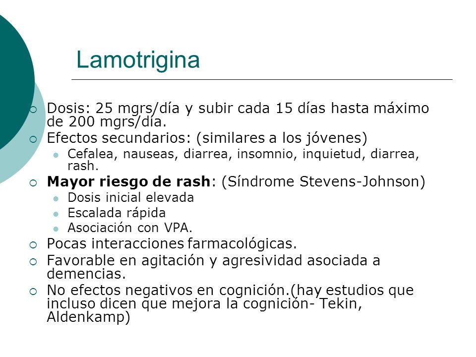 Lamotrigina Dosis: 25 mgrs/día y subir cada 15 días hasta máximo de 200 mgrs/día. Efectos secundarios: (similares a los jóvenes)